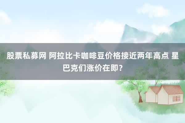 股票私募网 阿拉比卡咖啡豆价格接近两年高点 星巴克们涨价在即？