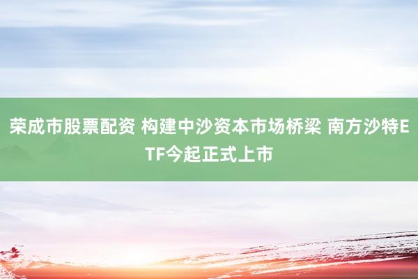 荣成市股票配资 构建中沙资本市场桥梁 南方沙特ETF今起正式上市