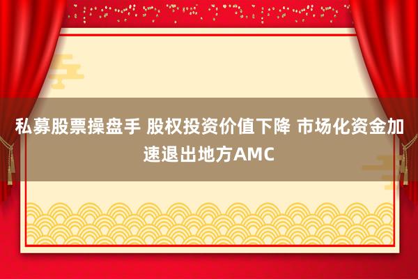 私募股票操盘手 股权投资价值下降 市场化资金加速退出地方AMC