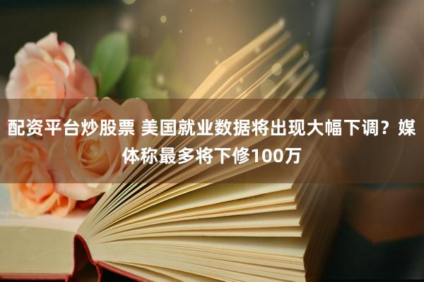 配资平台炒股票 美国就业数据将出现大幅下调？媒体称最多将下修100万