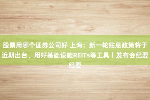 股票用哪个证券公司好 上海：新一轮贴息政策将于近期出台、用好基础设施REITs等工具丨发布会纪要