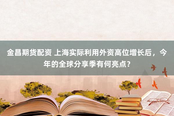 金昌期货配资 上海实际利用外资高位增长后，今年的全球分享季有何亮点？