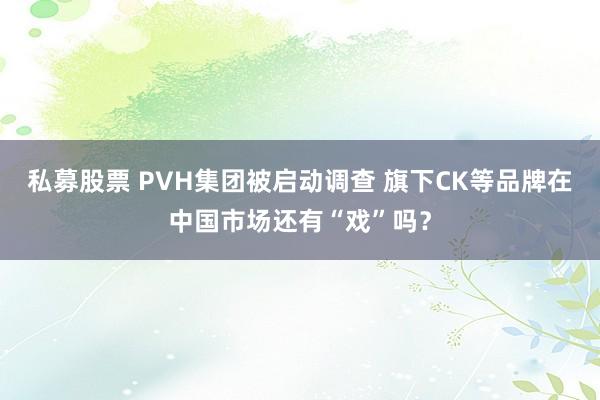 私募股票 PVH集团被启动调查 旗下CK等品牌在中国市场还有“戏”吗？