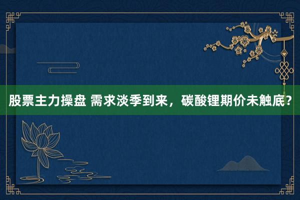 股票主力操盘 需求淡季到来，碳酸锂期价未触底？