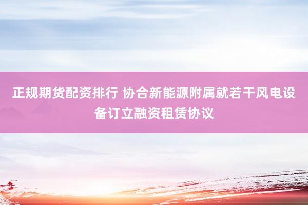 正规期货配资排行 协合新能源附属就若干风电设备订立融资租赁协议