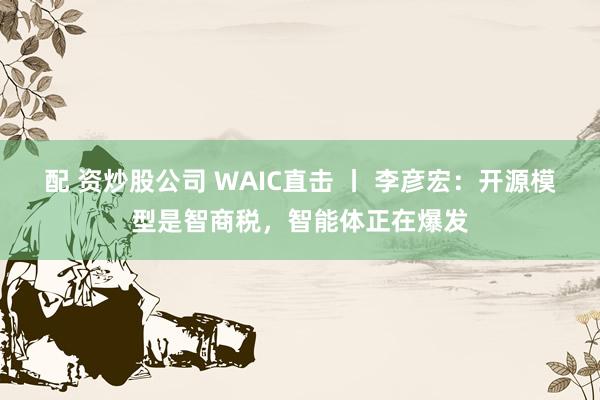 配 资炒股公司 WAIC直击 丨 李彦宏：开源模型是智商税，智能体正在爆发