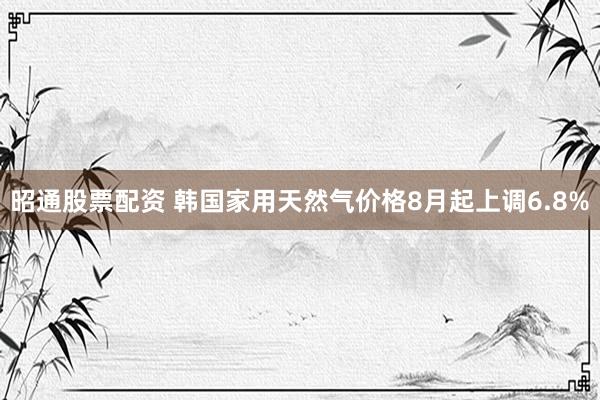 昭通股票配资 韩国家用天然气价格8月起上调6.8%