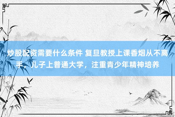 炒股配资需要什么条件 复旦教授上课香烟从不离手，儿子上普通大学，注重青少年精神培养