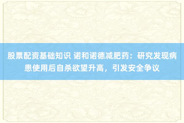 股票配资基础知识 诺和诺德减肥药：研究发现病患使用后自杀欲望升高，引发安全争议