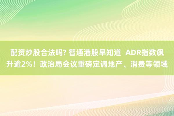 配资炒股合法吗? 智通港股早知道  ADR指数飙升逾2%！政治局会议重磅定调地产、消费等领域