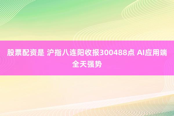 股票配资是 沪指八连阳收报300488点 AI应用端全天强势