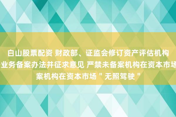 白山股票配资 财政部、证监会修订资产评估机构从事证券服务业务备案办法并征求意见 严禁未备案机构在资本市场＂无照驾驶＂