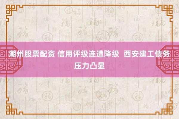 潮州股票配资 信用评级连遭降级  西安建工债务压力凸显