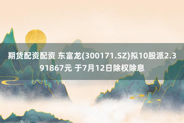 期货配资配资 东富龙(300171.SZ)拟10股派2.391867元 于7月12日除权除息