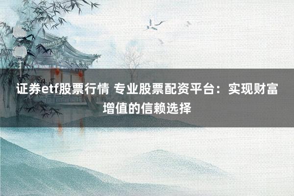 证券etf股票行情 专业股票配资平台：实现财富增值的信赖选择