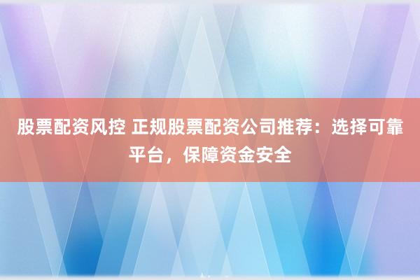 股票配资风控 正规股票配资公司推荐：选择可靠平台，保障资金安全