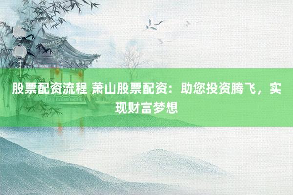 股票配资流程 萧山股票配资：助您投资腾飞，实现财富梦想