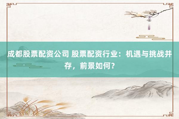 成都股票配资公司 股票配资行业：机遇与挑战并存，前景如何？