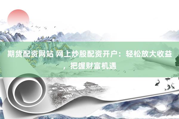 期货配资网站 网上炒股配资开户：轻松放大收益，把握财富机遇