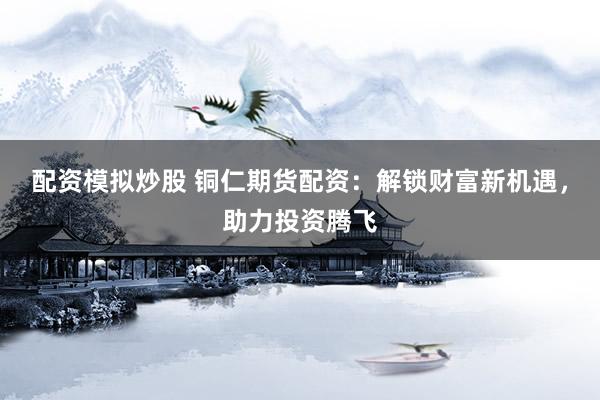 配资模拟炒股 铜仁期货配资：解锁财富新机遇，助力投资腾飞