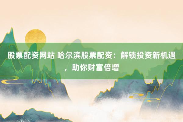 股票配资网站 哈尔滨股票配资：解锁投资新机遇，助你财富倍增