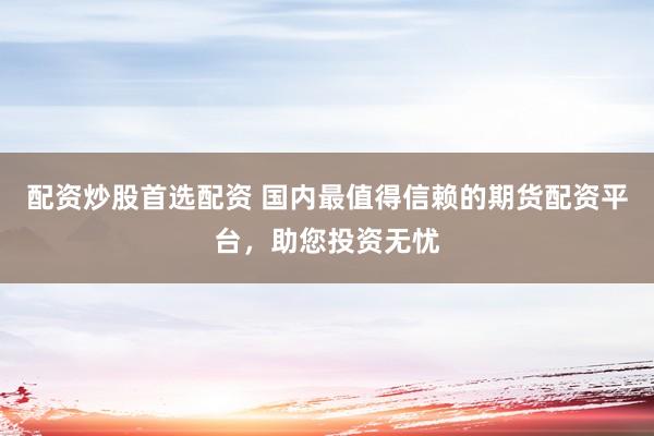 配资炒股首选配资 国内最值得信赖的期货配资平台，助您投资无忧