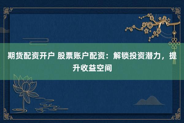 期货配资开户 股票账户配资：解锁投资潜力，提升收益空间