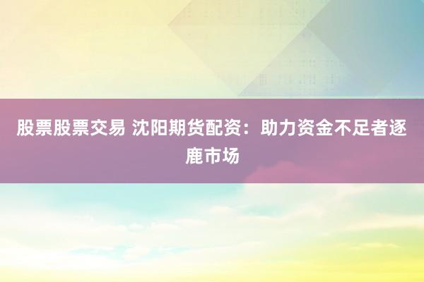 股票股票交易 沈阳期货配资：助力资金不足者逐鹿市场
