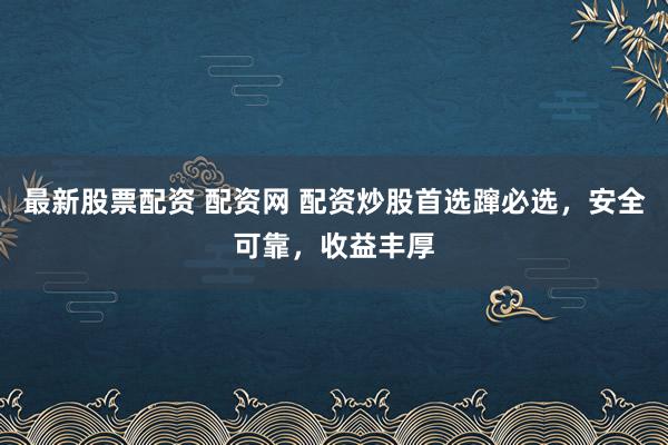 最新股票配资 配资网 配资炒股首选蹿必选，安全可靠，收益丰厚