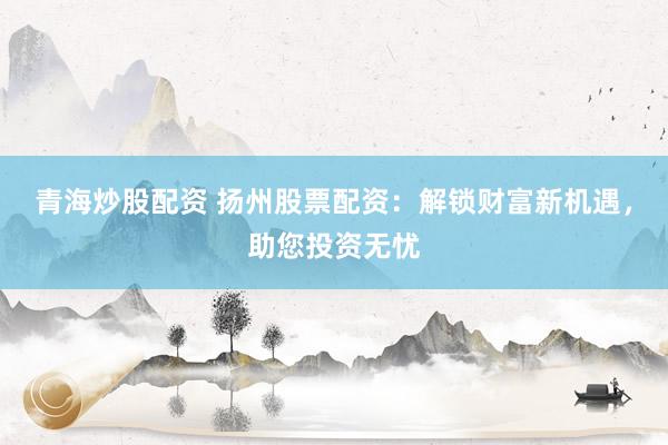 青海炒股配资 扬州股票配资：解锁财富新机遇，助您投资无忧