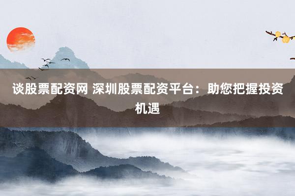 谈股票配资网 深圳股票配资平台：助您把握投资机遇