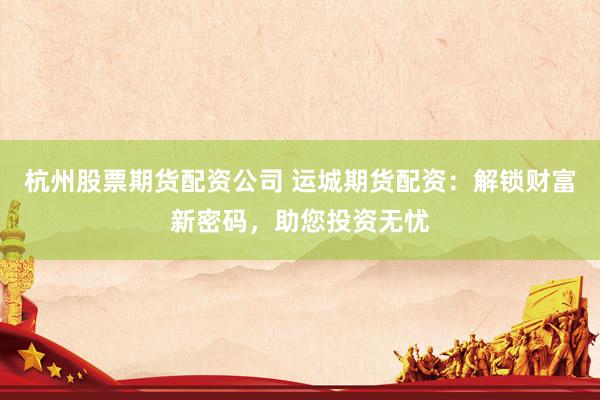 杭州股票期货配资公司 运城期货配资：解锁财富新密码，助您投资无忧