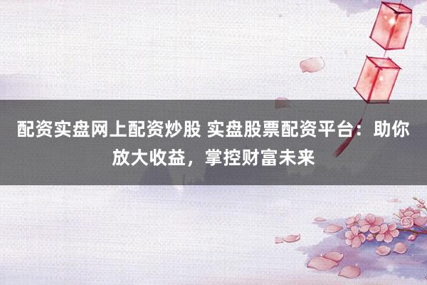 配资实盘网上配资炒股 实盘股票配资平台：助你放大收益，掌控财富未来