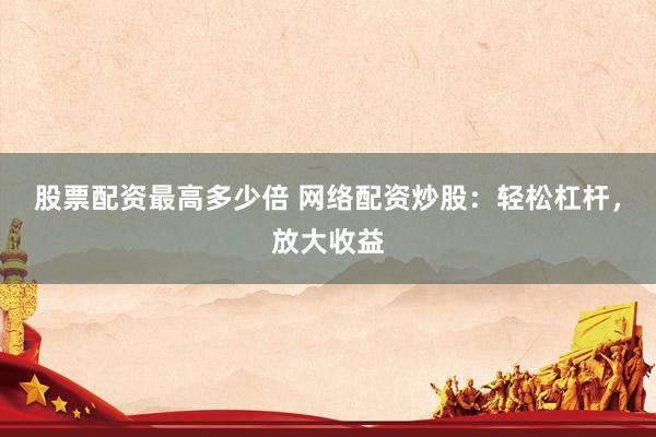 股票配资最高多少倍 网络配资炒股：轻松杠杆，放大收益