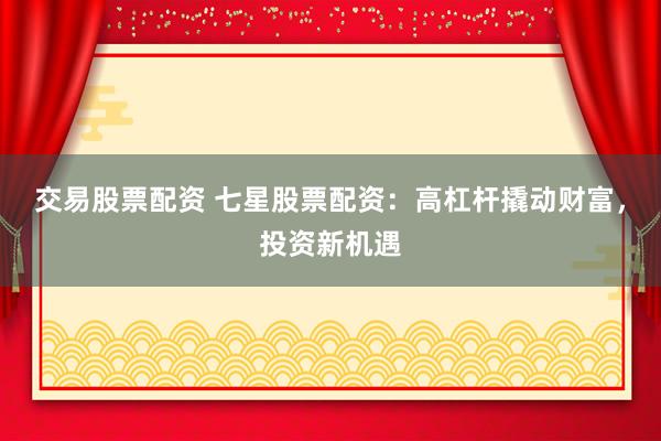 交易股票配资 七星股票配资：高杠杆撬动财富，投资新机遇