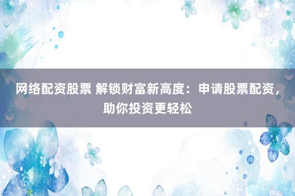 网络配资股票 解锁财富新高度：申请股票配资，助你投资更轻松
