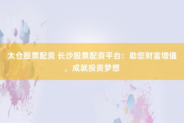 太仓股票配资 长沙股票配资平台：助您财富增值，成就投资梦想