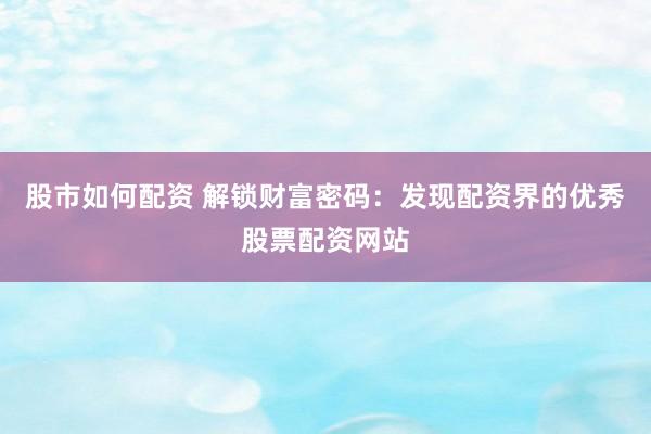 股市如何配资 解锁财富密码：发现配资界的优秀股票配资网站