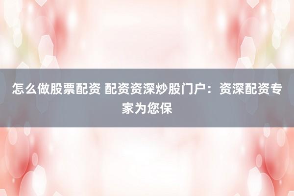 怎么做股票配资 配资资深炒股门户：资深配资专家为您保