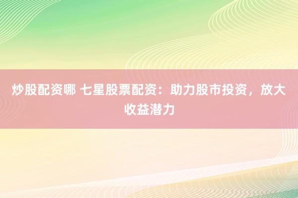 炒股配资哪 七星股票配资：助力股市投资，放大收益潜力