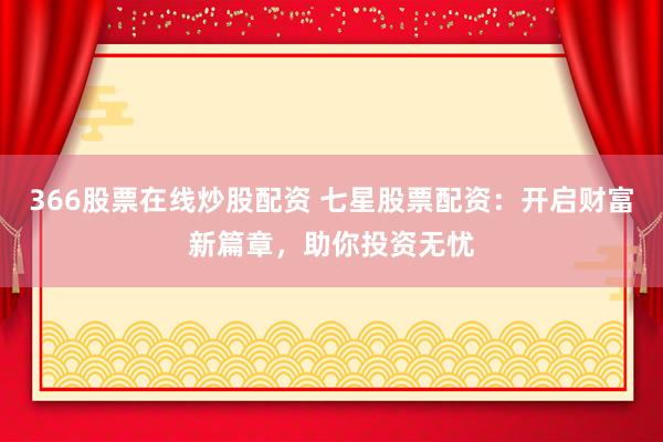366股票在线炒股配资 七星股票配资：开启财富新篇章，助你投资无忧
