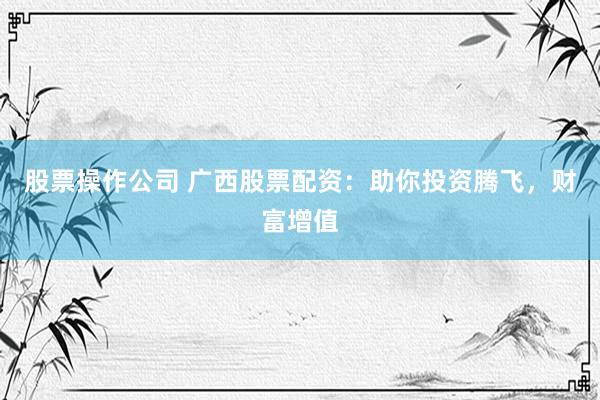 股票操作公司 广西股票配资：助你投资腾飞，财富增值