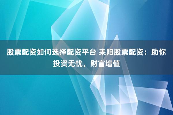 股票配资如何选择配资平台 耒阳股票配资：助你投资无忧，财富增值