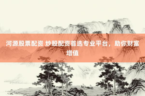 河源股票配资 炒股配资首选专业平台，助你财富增值