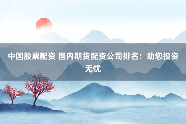 中国股票配资 国内期货配资公司排名：助您投资无忧