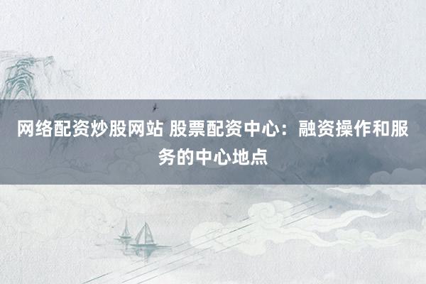 网络配资炒股网站 股票配资中心：融资操作和服务的中心地点